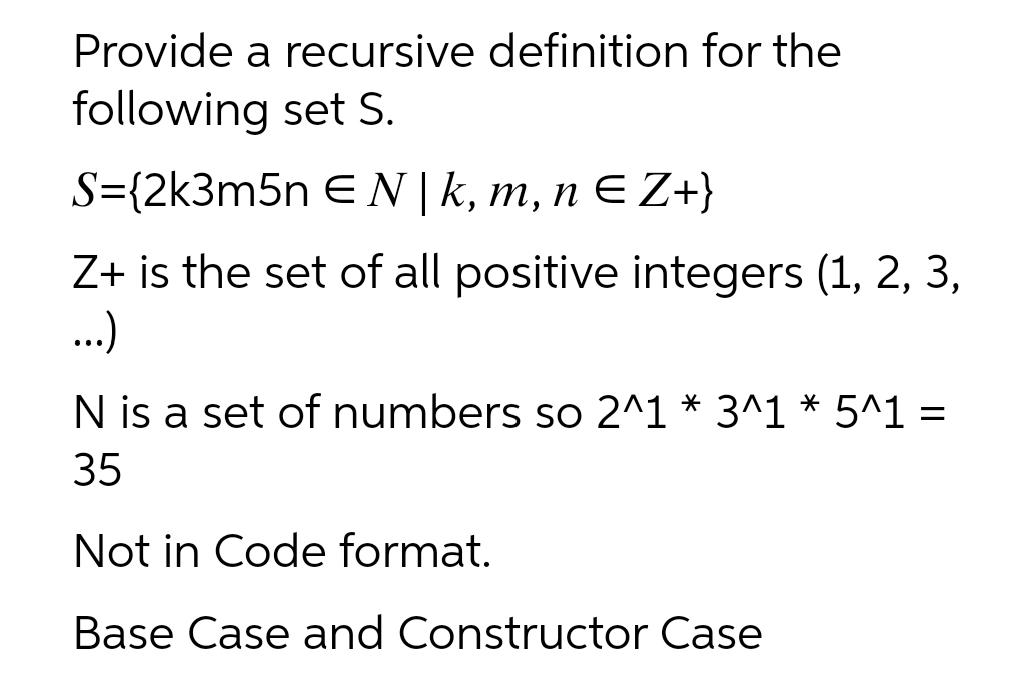 Provide a recursive definition for the
following set S.
S={2k3m5n EN | k, m, n E Z+}
Z+ is the set of all positive integers (1, 2, 3,
..)
N is a set of numbers so 2^1 * 3^1 * 5^1 =
35
Not in Code format.
Base Case and Constructor Case
