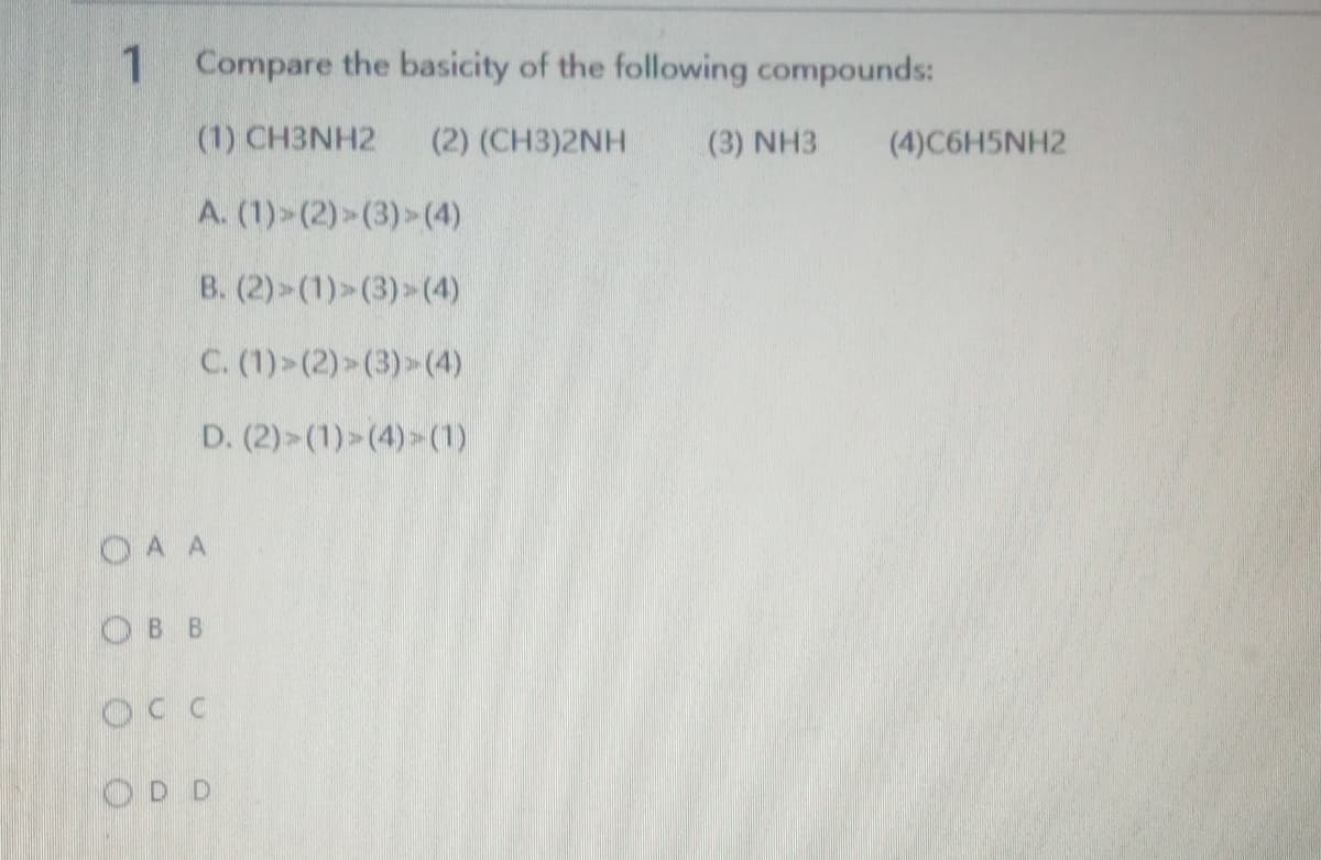 Compare the basicity of the following compounds:
(1) CH3NH2
(2) (CH3)2NH
(3) NH3
(4)C6H5NH2
A. (1)>(2)>(3)>(4)
B. (2)>(1)>(3)>(4)
C. (1)>(2)>(3)>(4)
D. (2)>(1)>(4)>(1)
OA A
Ов в
OCC
OD D
