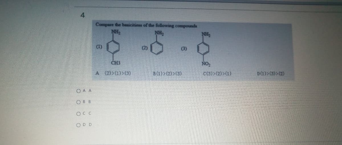 4
Compare the basicitiess of the following compounds
NH,
NH,
NH,
(1)
(2)
(3)
CH3
NO
A (2)>(1)>(3)
B(1)>(2) >(3)
C(3)> (2)>(1)
D(1)>(3)>(2)
O A A
OBB
OCC
ODD
