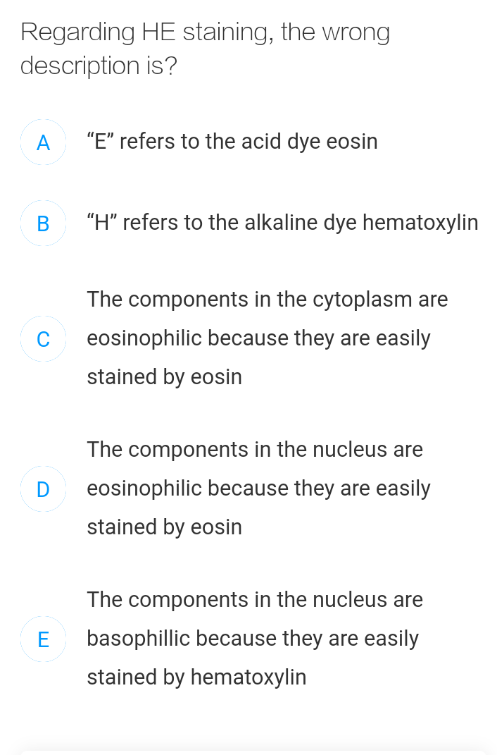 Regarding HE staining, the wrong
description is?
A
"E" refers to the acid dye eosin
В
"H" refers to the alkaline dye hematoxylin
The components in the cytoplasm are
eosinophilic because they are easily
stained by eosin
The components in the nucleus are
D
eosinophilic because they are easily
stained by eosin
The components in the nucleus are
E
basophillic because they are easily
stained by hematoxylin
