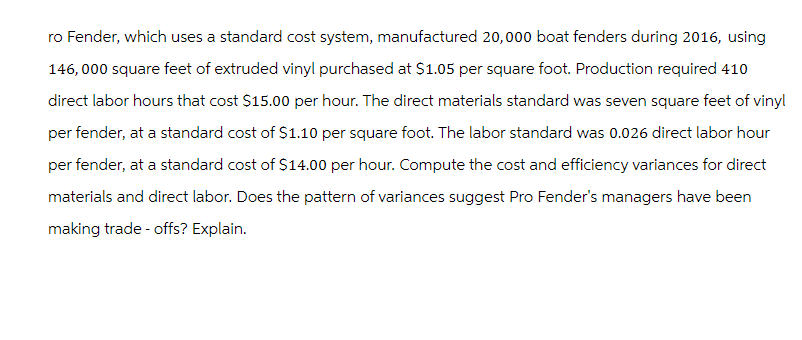 ro Fender, which uses a standard cost system, manufactured 20,000 boat fenders during 2016, using
146,000 square feet of extruded vinyl purchased at $1.05 per square foot. Production required 410
direct labor hours that cost $15.00 per hour. The direct materials standard was seven square feet of vinyl
per fender, at a standard cost of $1.10 per square foot. The labor standard was 0.026 direct labor hour
per fender, at a standard cost of $14.00 per hour. Compute the cost and efficiency variances for direct
materials and direct labor. Does the pattern of variances suggest Pro Fender's managers have been
making trade-offs? Explain.
