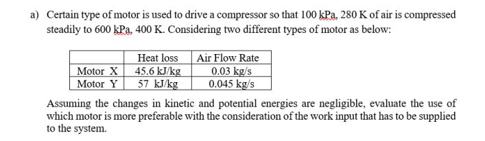 a) Certain type of motor is used to drive a compressor so that 100 kPa, 280 K of air is compressed
steadily to 600 kPa, 400 K. Considering two different types of motor as below:
Air Flow Rate
0.03 kg/s
0.045 kg/s
Heat loss
Motor X
45.6 kJ/kg
57 kJ/kg
Motor Y
Assuming the changes in kinetic and potential energies are negligible, evaluate the use of
which motor is more preferable with the consideration of the work input that has to be supplied
to the system.
