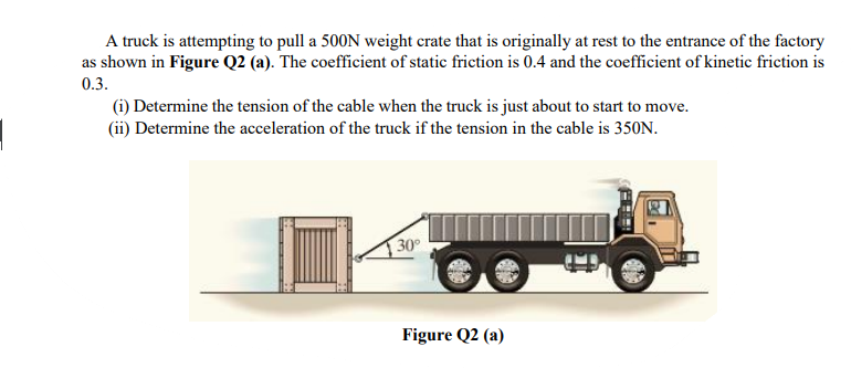 A truck is attempting to pull a 500N weight crate that is originally at rest to the entrance of the factory
as shown in Figure Q2 (a). The coefficient of static friction is 0.4 and the coefficient of kinetic friction is
0.3.
(i) Determine the tension of the cable when the truck is just about to start to move.
(ii) Determine the acceleration of the truck if the tension in the cable is 350N.
30
Figure Q2 (a)
