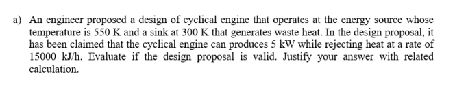 a) An engineer proposed a design of cyclical engine that operates at the energy source whose
temperature is 550 K and a sink at 300 K that generates waste heat. In the design proposal, it
has been claimed that the cyclical engine can produces 5 kW while rejecting heat at a rate of
15000 kJ/h. Evaluate if the design proposal is valid. Justify your answer with related
calculation.
