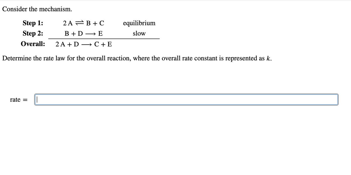 Consider the mechanism.
Step 1:
Step 2:
Overall:
2A B+C
B + DE
2 A+D C + E
Determine the rate law for the overall reaction, where the overall rate constant is represented as k.
rate =
equilibrium
slow
|