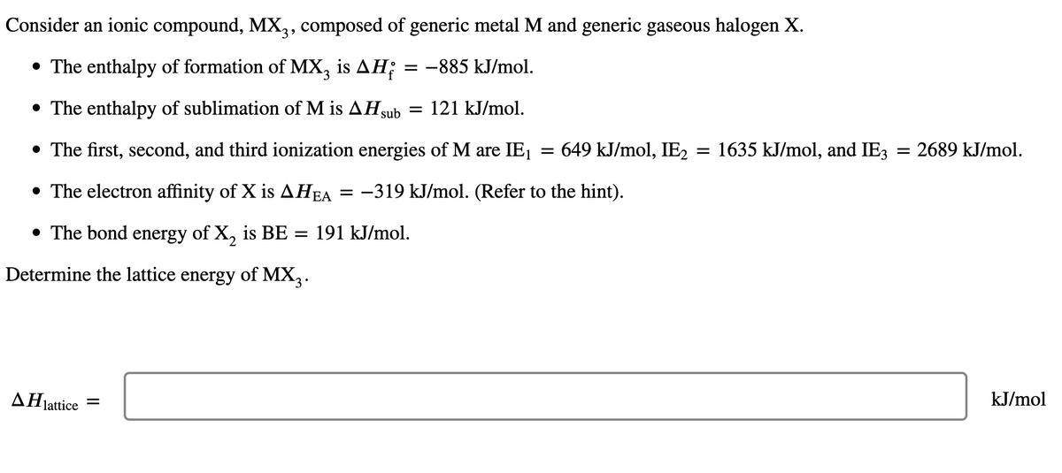 Consider an ionic compound, MX3, composed of generic metal M and generic gaseous halogen X.
• The enthalpy of formation of MX3 is AH; = -885 kJ/mol.
• The enthalpy of sublimation of M is AH sub = 121 kJ/mol.
• The first, second, and third ionization energies of M are IE₁ = 649 kJ/mol, IE2 = 1635 kJ/mol, and IE3 = 2689 kJ/mol.
• The electron affinity of X is AHEA = -319 kJ/mol. (Refer to the hint).
• The bond energy of X₂ is BE = 191 kJ/mol.
Determine the lattice energy of MX3.
ΔΗ
kJ/mol
=
lattice