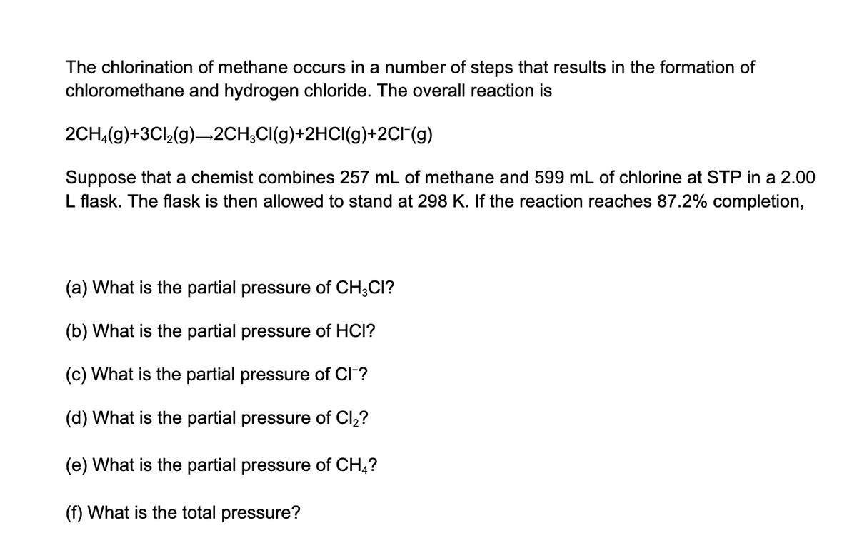 The chlorination of methane occurs in a number of steps that results in the formation of
chloromethane and hydrogen chloride. The overall reaction is
2CH,(g)+3Cl,(g)–2CH,CI(g)+2HCI(g)+2CI(g)
Suppose that a chemist combines 257 mL of methane and 599 mL of chlorine at STP in a 2.00
L flask. The flask is then allowed to stand at 298 K. If the reaction reaches 87.2% completion,
(a) What is the partial pressure of CH;CI?
(b) What is the partial pressure of HCI?
(c) What is the partial pressure of CI?
(d) What is the partial pressure of Cl,?
(e) What is the partial pressure of CH,?
(f) What is the total pressure?
