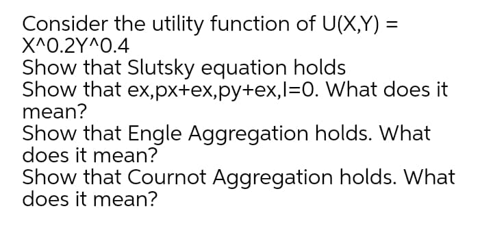 Consider the utility function of U(X,Y) =
ΧΛΟ.2YΛΟ.4
Show that Slutsky equation holds
Show that ex,px+ex,py+ex,l=0. What does it
mean?
Show that Engle Aggregation holds. What
does it mean?
Show that Cournot Aggregation holds. What
does it mean?
