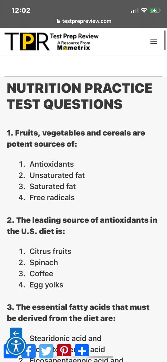12:02
A testprepreview.com
TPR
Test Prep Review
A Resource From
Mømetrix
NUTRITION PRACTICE
TEST QUESTIONS
1. Fruits, vegetables and cereals are
potent sources of:
1. Antioxidants
2. Unsaturated fat
3. Saturated fat
4. Free radicals
2. The leading source of antioxidants in
the U.S. diet is:
1. Citrus fruits
2. Spinach
3. Coffee
4. Egg yolks
3. The essential fatty acids that must
be derived from the diet are:
f...
Stearidonic acid and
fy P+acid
Firnsanentaennic acid and
