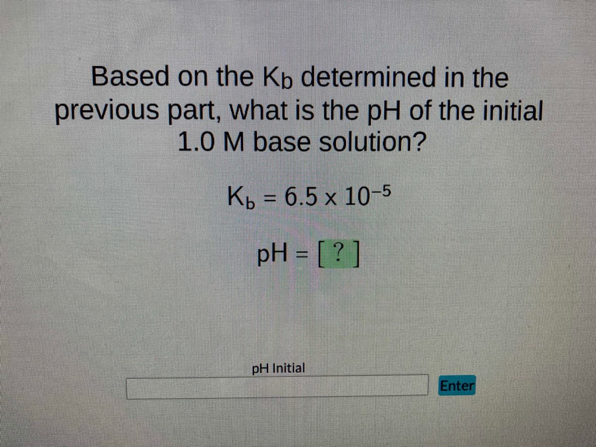 Based on the Kb determined in the
previous part, what is the pH of the initial
1.0 M base solution?
Kb = 6.5 x 10-5
pH = [?]
pH Initial
Enter