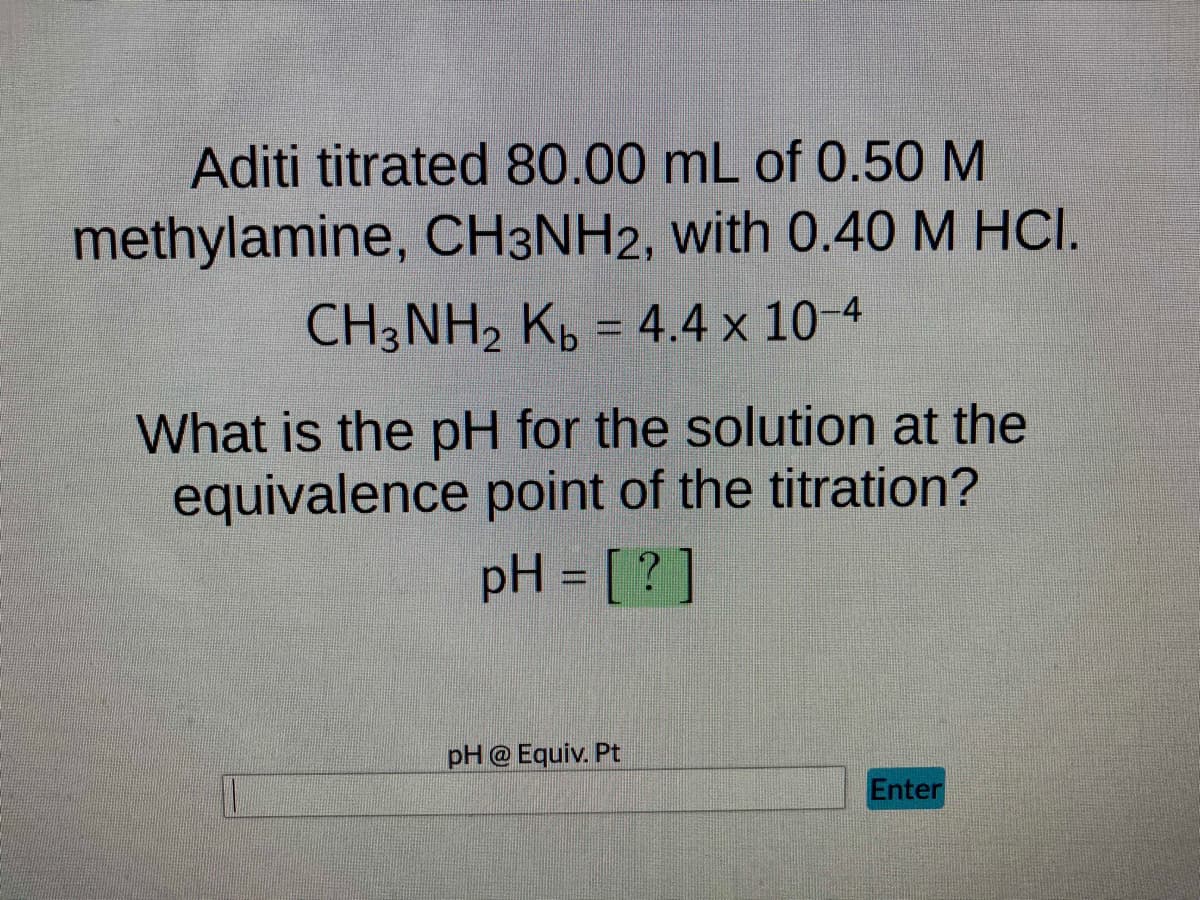 Aditi titrated 80.00 mL of 0.50 M
methylamine, CH3NH2, with 0.40 M HCI.
CH3NH₂ Kb = 4.4 x 10-4
What is the pH for the solution at the
equivalence point of the titration?
pH = [?]
pH @ Equiv. Pt
Enter