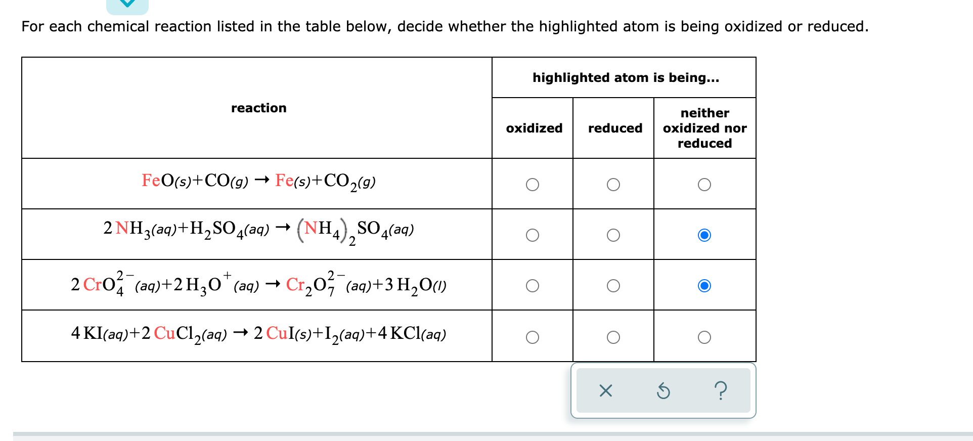 For each chemical reaction listed in the table below, decide whether the highlighted atom is being oxidized or reduced.
highlighted atom is being...
reaction
neither
oxidized
reduced
oxidized nor
reduced
FeO(s)+CO(g) Fe(s)+CO2(9)
2 NH3(aq)+H,SO4(aq) → (NH,),SO4(aq)
SO(aq)
2 Cro, (aq)+2 H3O"(aq) →
Cr,0, (aq)+3 H,O()
4 KI(aq)+2 CuCl2(aq) → 2 CuI(s)+I,(aq)+4 KCl(aq)
