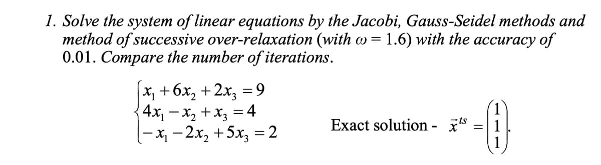 1. Solve the system of linear equations by the Jacobi, Gauss-Seidel methods and
method of successive over-relaxation (with w = 1.6) with the accuracy of
0.01. Compare the number of iterations.
|x₁ +6x₂+2x₂ = 9
4x₁ - x₂ + x3 = 4
|-x₁ −2x₂ +5x₂ = 2
Exact solution - ¹s
-A
=