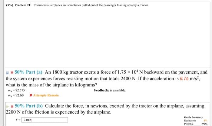 (3%) Problem 21: Commercial airplanes are sometimes pulled out of the passenger loading area by a tractor.
50% Part (a) An 1800 kg tractor exerts a force of 1.75 x 104 N backward on the pavement, and
the system experiences forces resisting motion that totals 2400 N. If the acceleration is 0.16 m/s²,
what is the mass of the airplane in kilograms?
ma - 92.575
ma-92.58
* Attempts Remain
50% Part (b) Calculate the force, in newtons, exerted by the tractor on the airplane, assuming
2200 N of the friction is experienced by the airplane.
F 17.012
Feedback: is available.
Grade Summary
Deductions
Potential
496
96%