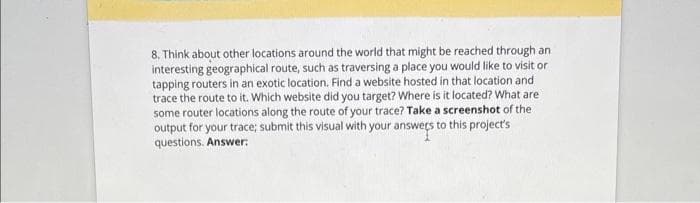 8. Think about other locations around the world that might be reached through an
interesting geographical route, such as traversing a place you would like to visit or
tapping routers in an exotic location. Find a website hosted in that location and
trace the route to it. Which website did you target? Where is it located? What are
some router locations along the route of your trace? Take a screenshot of the
output for your trace; submit this visual with your answers to this project's
questions. Answer: