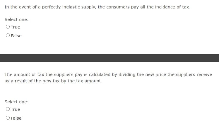 In the event of a perfectly inelastic supply, the consumers pay all the incidence of tax.
Select one:
O True
O False
The amount of tax the suppliers pay is calculated by dividing the new price the suppliers receive
as a result of the new tax by the tax amount.
Select one:
O True
O False