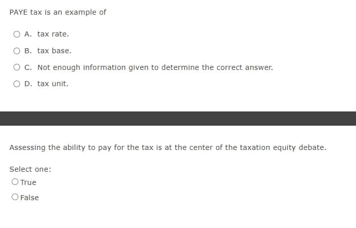 PAYE tax is an example of
A. tax rate.
B. tax base.
O C. Not enough information given to determine the correct answer.
O D. tax unit.
Assessing the ability to pay for the tax is at the center of the taxation equity debate.
Select one:
O True
O False