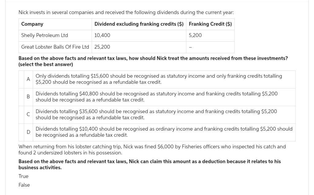 Nick invests in several companies and received the following dividends during the current year:
Dividend excluding franking credits ($) Franking Credit ($)
Company
Shelly Petroleum Ltd
10,400
5,200
Great Lobster Balls Of Fire Ltd 25,200
Based on the above facts and relevant tax laws, how should Nick treat the amounts received from these investments?
(select the best answer)
A
B
C
Only dividends totalling $15,600 should be recognised as statutory income and only franking credits totalling
$5,200 should be recognised as a refundable tax credit.
Dividends totalling $40,800 should be recognised as statutory income and franking credits totalling $5,200
should be recognised as a refundable tax credit.
Dividends totalling $35,600 should be recognised as statutory income and franking credits totalling $5,200
should be recognised as a refundable tax credit.
D
Dividends totalling $10,400 should be recognised as ordinary income and franking credits totalling $5,200 should
be recognised as a refundable tax credit.
True
False
When returning from his lobster catching trip, Nick was fined $6,000 by Fisheries officers who inspected his catch and
found 2 undersized lobsters in his possession.
Based on the above facts and relevant tax laws, Nick can claim this amount as a deduction because it relates to his
business activities.