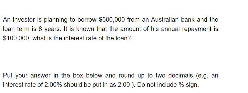 An investor is planning to borrow $600,000 from an Australian bank and the
loan term is 8 years. It is known that the amount of his annual repayment is
$100,000, what is the interest rate of the loan?
Put your answer in the box below and round up to two decimals (e.g. an
interest rate of 2.00% should be put in as 2.00 ). Do not include % sign.