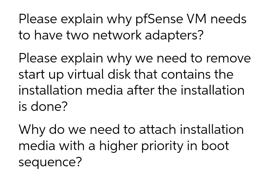 Please explain why pfSense VM needs
to have two network adapters?
Please explain why we need to remove
start up virtual disk that contains the
installation media after the installation
is done?
Why do we need to attach installation
media with a higher priority in boot
sequence?