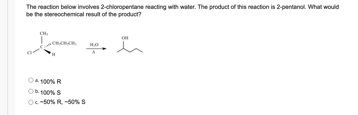 The reaction below involves 2-chloropentane reacting with water. The product of this reaction is 2-pentanol. What would
be the stereochemical result of the product?
CH3
OH
c CH;CH2CH3
H20
H.
a. 100% R
b. 100% S
O C. ~50% R, ~50% S
