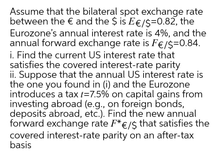 Assume that the bilateral spot exchange rate
between the € and the $ is E€/$=0.82, the
Eurozone's annual interest rate is 4%, and the
annual forward exchange rate is F€/$=0.84.
i. Find the current US interest rate that
satisfies the covered interest-rate parity
ii. Suppose that the annual US interest rate is
the one you found in (i) and the Eurozone
introduces a tax t=7.5% on capital gains from
investing abroad (e.g., on foreign bonds,
deposits abroad, etc.). Find the new annual
forward exchange rate F*€/$ that satisfies the
covered interest-rate parity on an after-tax
basis
