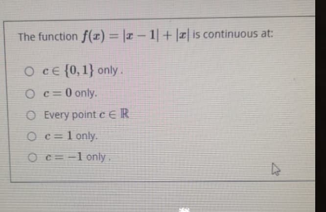 The function f(x) = |¤ – 1| + || is continuous at:
O cE {0,1} only.
O c=0 only.
O Every pointc€IR
O c=1 only.
O c= -1 only.
