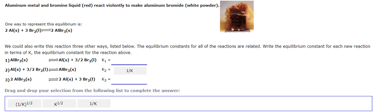 Aluminum metal and bromine liquid (red) react violently to make aluminum bromide (white powder).
One way to represent this equilibrium is:
2 Al(s) + 3 Br2(1)=2 AIBr3(s)
We could also write this reaction three other ways, listed below. The equilibrium constants for all of the reactions are related. Write the equilibrium constant for each new reaction
in terms of K, the equilibrium constant for the reaction above.
1) AIBr3(s)
=Al(s) + 3/2 Br2(1) K1 =
2) Al(s) + 3/2 Br2(1) AIBr3(s)
K2 =
1/K
3) 2 AlBr3(s)
22 Al(s) + 3 Br2(1)
K3 =
Drag and drop your selection from the following list to complete the answer:
(1/K)1/2
K1/2
1/K

