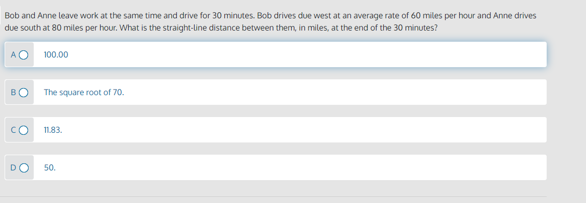 Bob and Anne leave work at the same time and drive for 30 minutes. Bob drives due west at an average rate of 60 miles per hour and Anne drives
due south at 80 miles per hour. What is the straight-line distance between them, in miles, at the end of the 30 minutes?
A O
100.00
BO
The square root of 70.
CO
11.83.
50.
