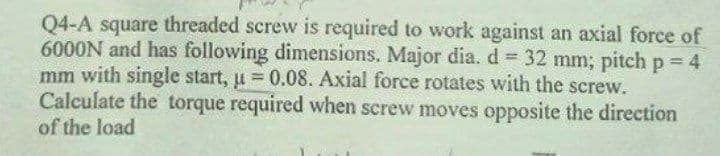 Q4-A square threaded screw is required to work against an axial force of
6000N and has following dimensions. Major dia. d = 32 mm; pitch p = 4
mm with single start, u = 0.08. Axial force rotates with the screw.
Calculate the torque required when screw moves opposite the direction
of the load