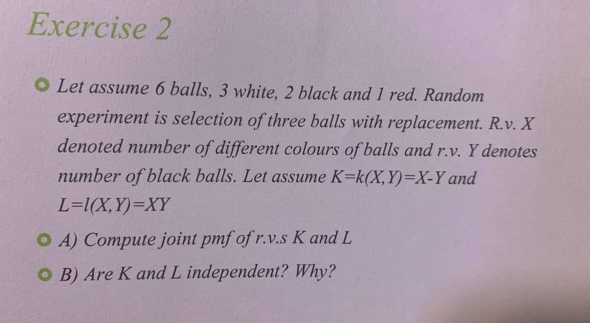 Exercise 2
O Let assume 6 balls, 3 white, 2 black and 1 red. Random
experiment is selection of three balls with replacement. R.v. X
denoted number of different colours of balls and r.v. Y denotes
number of black balls. Let assume K-k(X,Y)=X-Y and
L=1(X,Y)=XY
OA) Compute joint pmf of r.v.s K and L
OB) Are K and L independent? Why?