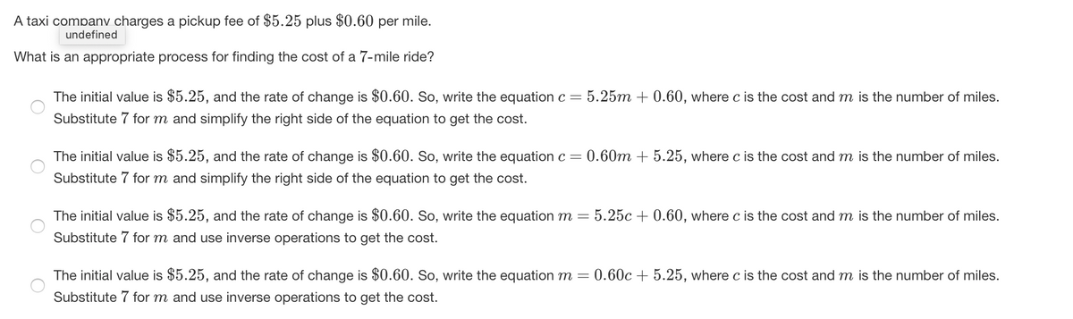 A taxi companv charges a pickup fee of $5.25 plus $0.60 per mile.
undefined
What is an appropriate process for finding the cost of a 7-mile ride?
The initial value is $5.25, and the rate of change is $0.60. So, write the equation c =
:5.25m + 0.60, where c is the cost and m is the number of miles.
Substitute 7 for m and simplify the right side of the equation to get the cost.
The initial value is $5.25, and the rate of change is $0.60. So, write the equation c =
:0.60m + 5.25, where c is the cost and m is the number of miles.
Substitute 7 for m and simplify the right side of the equation to get the cost.
The initial value is $5.25, and the rate of change is $0.60. So, write the equation m
:5.25c + 0.60, where c is the cost and m is the number of miles.
Substitute 7 for m and use inverse operations to get the cost.
The initial value is $5.25, and the rate of change is $0.60. So, write the equation m =
0.60c + 5.25, where c is the cost and m is the number of miles.
Substitute 7 for m and use inverse operations to get the cost.
