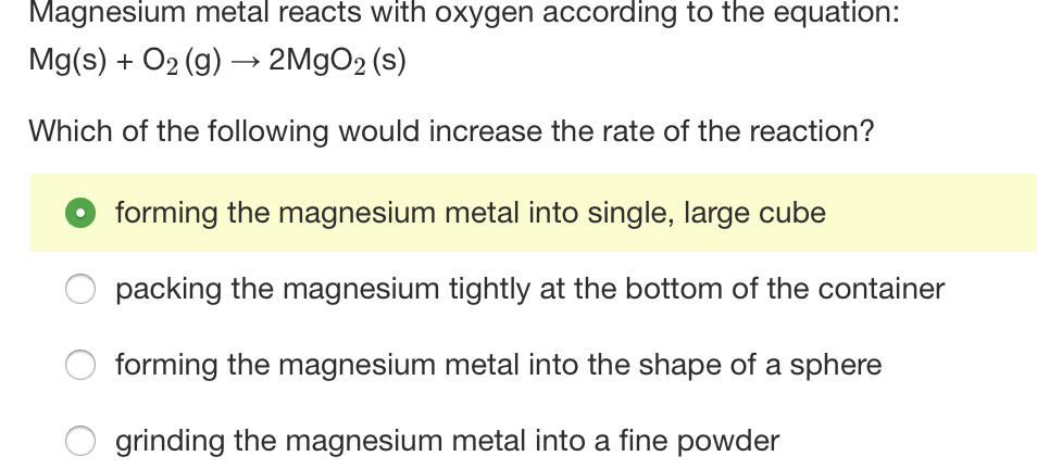 Magnesium metal reacts with oxygen according to the equation:
Mg(s) + O2 (g) → 2M9O2 (s)
Which of the following would increase the rate of the reaction?
forming the magnesium metal into single, large cube
packing the magnesium tightly at the bottom of the container
forming the magnesium metal into the shape of a sphere
grinding the magnesium metal into a fine powder
