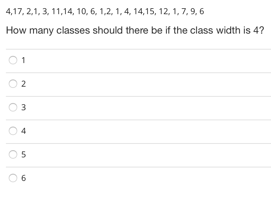 4,17, 2,1, 3, 11,14, 10, 6, 1,2, 1, 4, 14,15, 12, 1, 7, 9, 6
How many classes should there be if the class width is 4?
1
2
3
4
6.
