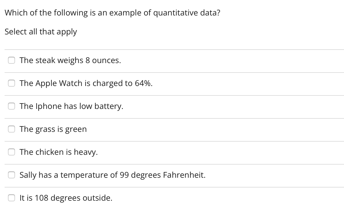 Which of the following is an example of quantitative data?
Select all that apply
The steak weighs 8 ounces.
The Apple Watch is charged to 64%.
The Iphone has low battery.
The grass is green
The chicken is heavy.
Sally has a temperature of 99 degrees Fahrenheit.
It is 108 degrees outside.
