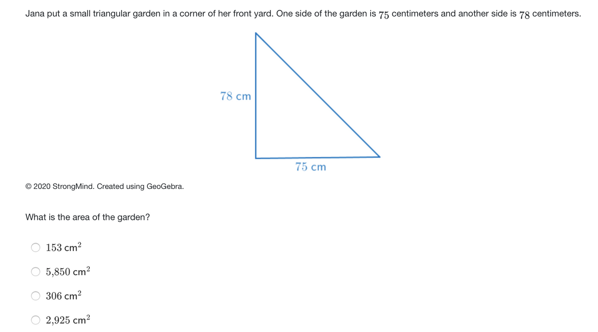 Jana put a small triangular garden in a corner of her front yard. One side of the garden is 75 centimeters and another side is 78 centimeters.
78 cm
75 cm
© 2020 StrongMind. Created using GeoGebra.
What is the area of the garden?
153 cm?
5,850 cm?
306 cm2
2,925 cm?
