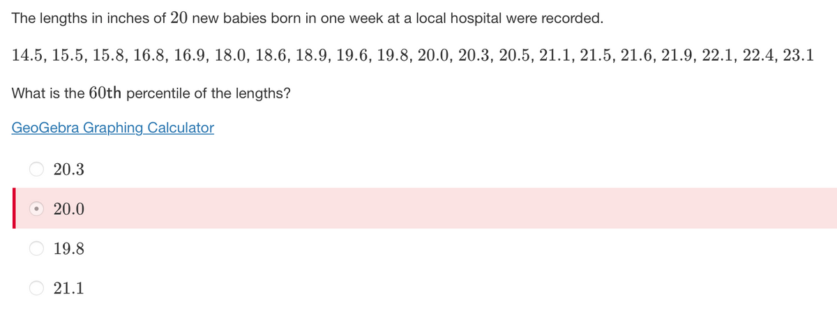 The lengths in inches of 20 new babies born in one week at a local hospital were recorded.
14.5, 15.5, 15.8, 16.8, 16.9, 18.0, 18.6, 18.9, 19.6, 19.8, 20.0, 20.3, 20.5, 21.1, 21.5, 21.6, 21.9, 22.1, 22.4, 23.1
What is the 60th percentile of the lengths?
GeoGebra Graphing Calculator
20.3
20.0
19.8
O 21.1
