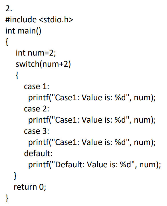 2.
#include <stdio.h>
int main()
{
int num=2;
switch(num+2)
{
case 1:
printf("Case1: Value is: %d", num);
case 2:
printf("Case1: Value is: %d", num);
case 3:
printf("Case1: Value is: %d", num);
default:
printf("Default: Value is: %d", num);
}
return 0;
}
