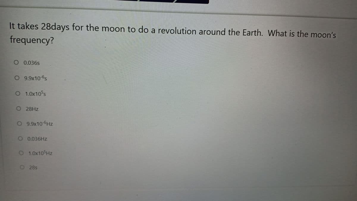 It takes 28days for the moon to do a revolution around the Earth. What is the moon's
frequency?
O 0.036s
O 9.9x10-6s
O 1.0x105s
O 28HZ
O 9.9x10-6Hz
O 0.036HZ
O 1.0x10 Hz
O28s

