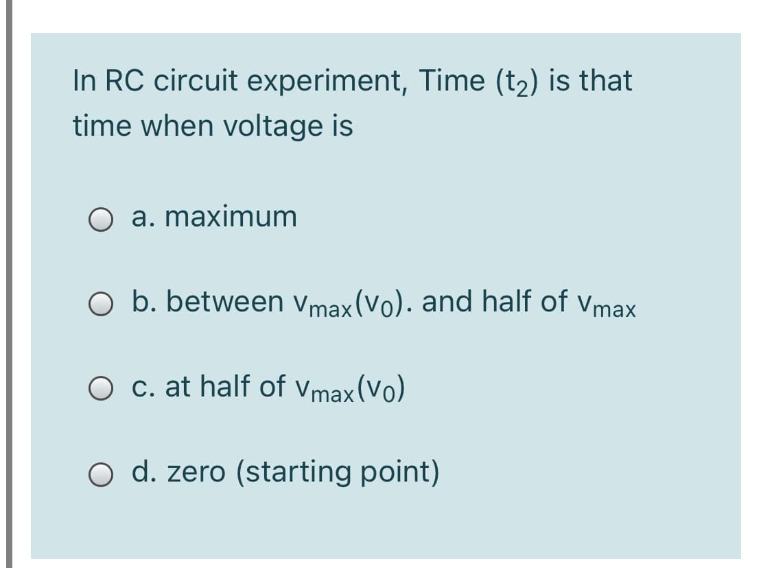 In RC circuit experiment, Time (t2) is that
time when voltage is
O a. maximum
O b. between vmax(Vo). and half of vmax
O c. at half of vmax (Vo)
O d. zero (starting point)
