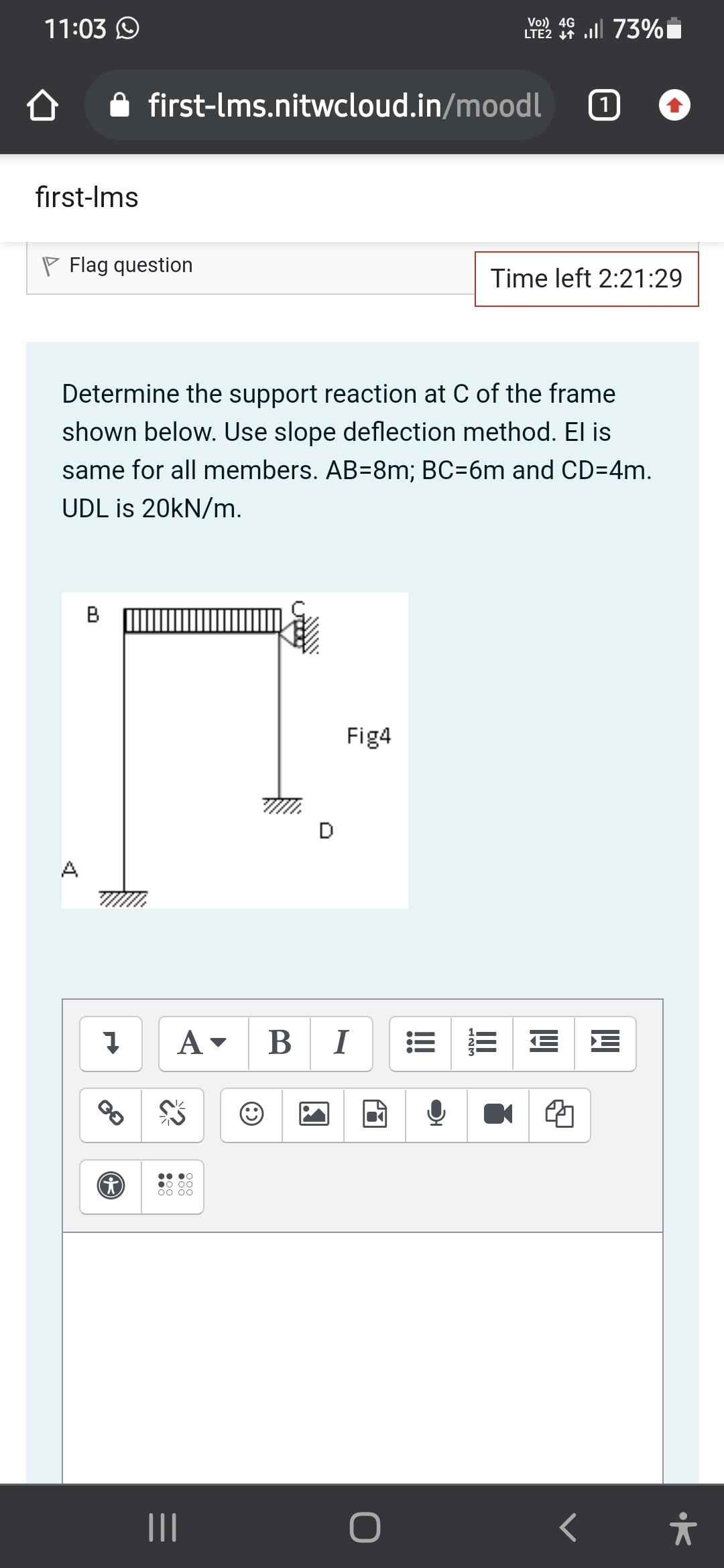 11:03 O
Vo) 4G
LTE2 7 ll 73%
first-lms.nitwcloud.in/moodl
first-Ims
P Flag question
Time left 2:21:29
Determine the support reaction at C of the frame
shown below. Use slope deflection method. El is
same for all members. AB=8m; BC=6m and CD=4m.
UDL is 20KN/m.
Fig4
D
A
A-
В
I
E E
00 00
00 00
II
II
