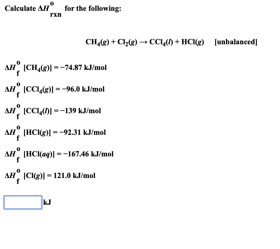for the following:
Calculate AH
rxn
CH4(g)Cl2g) CC4()+ HCIg) [unbalanced
AH CH4(g)=-74.87 kJ/mol
f
AH CC4(g) -96.0 kJ/mol
f
AH CCI4(D-139 kJ/mol
f
Ан" [НС(g)] 3 -92.31 kJ/mol
f
0
Ан НС(ад)] %3D-167.46 kJ/mo
f
=
AH [CI(g) 121.0 kJ/mol
kJ
