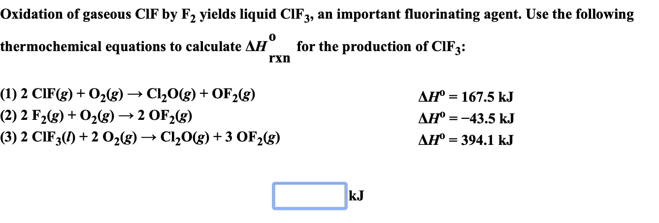 Oxidation of gaseous ClF by F2 yields liquid CIF3, an important fluorinating agent. Use the following
thermochemical equations to calculate AH
for the production of CIF3:
rxn
(1) 2 СIF(g) + O2(g)
(2) 2 F2(g)02(g) -»2 OF2(g)
(3) 2 CIF3()2 O2(g)Cl20(g) +3 OF2(g)
Cl20(g) OF2(g)
+
AH° 167.5 kJ
AH 43.5 kJ
AH 394.1 kJ
kJ
