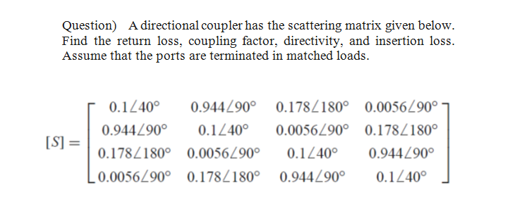 Question) A directional coupler has the scattering matrix given below.
Find the return loss, coupling factor, directivity, and insertion loss.
Assume that the ports are terminated in matched loads.
0.1240°
0.944Z90° 0.178/180° 0.00560°
0.944/90°
0.1240°
0.0056/90° 0.178/180°
[S] =
0.178/180° 0.0056/90°
0.1240°
0.944/90°
0.0056/90° 0.178/180° 0.944Z90°
0.1240°

