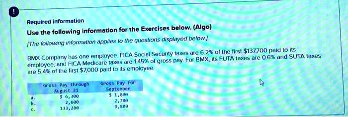 Required information
Use the following information for the Exercises below. (Algo)
[The following information applies to the questions displayed below.)
BMX Company has one employee. FICA Social Security taxes are 6.2% of the first $137,700 paid to its
employee, and FICA Medicare taxes are 1.45% of gross pay. For BMX, its FUTA taxes are 0.6% and SUTA taxes
are 5.4% of the first $7,000 paid to its employee.
OFF
Gross Pay through
August 31
$ 6,300
2,600
133,200
Gross Pay for
September
$1,800
2,700
9,800