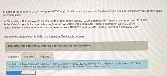 In each of the following cases, compute AMT (if any). For all cases, assume that taxable income does not include any dividend income
or capital gain.
a. Mr. and Mrs. Baker's taxable income on their joint return was $211,000, and their AMTI before exemption was $212,900.
b. Mr. Costa's taxable income on his single return was $186,210, and his AMTI before exemption was $207,900.
c. Ms. White's taxable income on her single return was $666,075, and her AMTI before exemption was $802,700.
Assume the taxable year is 2019. Use Individual Tax Rate Schedules.
Complete this question by entering your answers in the tabs below.
Required A Required B
Required C
Mr. and Mrs. Baker's taxable income on their joint return was $211,000, and their AMTI before exemption was $212,900.
(Round your Intermediate calculations and final answer to the nearest whole dollar amount.)
AMT