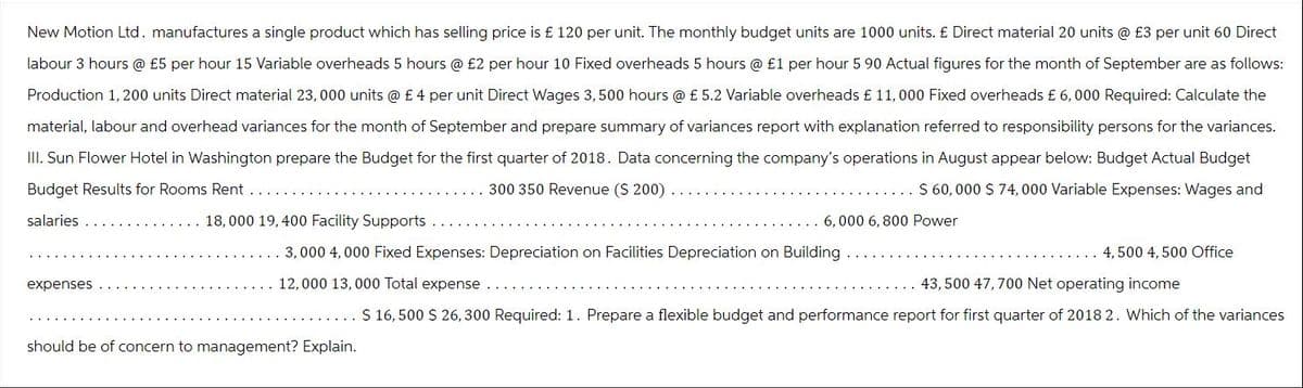 New Motion Ltd. manufactures a single product which has selling price is £ 120 per unit. The monthly budget units are 1000 units. £ Direct material 20 units @ £3 per unit 60 Direct
labour 3 hours @ £5 per hour 15 Variable overheads 5 hours @ £2 per hour 10 Fixed overheads 5 hours @ £1 per hour 5 90 Actual figures for the month of September are as follows:
Production 1, 200 units Direct material 23,000 units @ £ 4 per unit Direct Wages 3, 500 hours @ £ 5.2 Variable overheads £ 11, 000 Fixed overheads £6,000 Required: Calculate the
material, labour and overhead variances for the month of September and prepare summary of variances report with explanation referred to responsibility persons for the variances.
III. Sun Flower Hotel in Washington prepare the Budget for the first quarter of 2018. Data concerning the company's operations in August appear below: Budget Actual Budget
Budget Results for Rooms Rent
$ 60,000 $ 74,000 Variable Expenses: Wages and
300 350 Revenue ($ 200).
salaries
6,000 6,800 Power
expenses
18,000 19,400 Facility Supports
3,000 4,000 Fixed Expenses: Depreciation on Facilities Depreciation on Building
12,000 13,000 Total expense
43,500 47,700 Net operating income
$ 16,500 $ 26,300 Required: 1. Prepare a flexible budget and performance report for first quarter of 2018 2. Which of the variances
should be of concern to management? Explain.
4,500 4, 500 Office