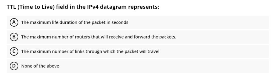 TTL (Time to Live) field in the IPV4 datagram represents:
(A The maximum life duration of the packet in seconds
(B The maximum number of routers that will receive and forward the packets.
The maximum number of links through which the packet will travel
D None of the above
