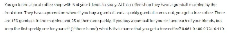 You go to the a local coffee shop with 6 of your friends to study. At this coffee shop they have a gumball machine by the
front door. They have a promotion where if you buy a gumball and a sparkly gumball comes out, you get a free coffee. There
are 153 gumballs in the machine and 25 of them are sparkly. If you buy a gumball for yourself and each of your friends, but
keep the first sparkly one for yourself (if there is one) what is that chance that you get a free coffee? 0.664 0.400 0.721 0.410