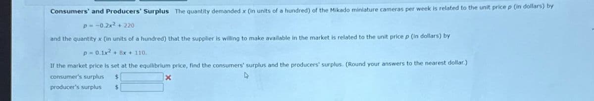 Consumers' and Producers' Surplus The quantity demanded x (in units of a hundred) of the Mikado miniature cameras per week is related to the unit price p (in dollars) by
p=-0.2x²+220
and the quantity x (in units of a hundred) that the supplier is willing to make available in the market is related to the unit price p (in dollars) by
p = 0.1x2+8x+110.
If the market price is set at the equilibrium price, find the consumers' surplus and the producers' surplus. (Round your answers to the nearest dollar.)
consumer's surplus
$
4
producer's surplus
$